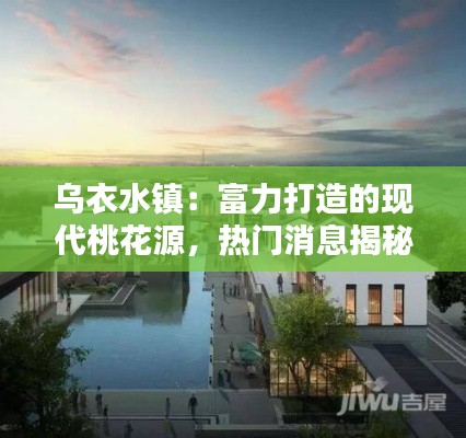 乌衣水镇:富力打造的现代桃花源,热门消息揭秘!