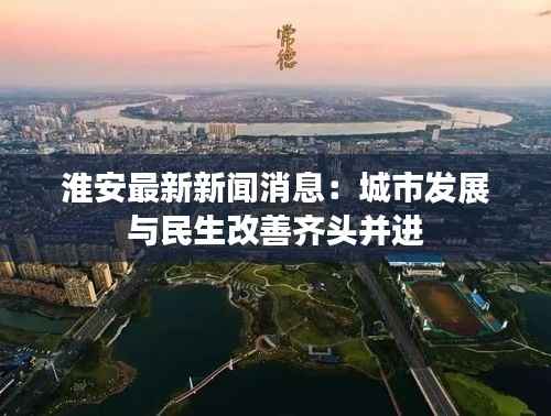 淮安最新新闻消息：城市发展与民生改善齐头并进