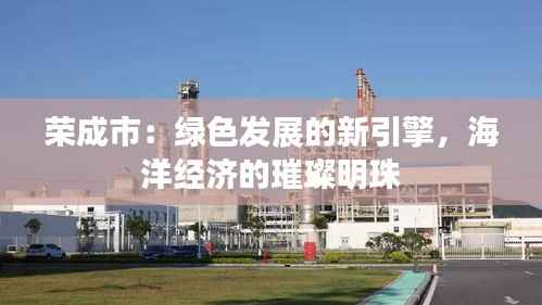 荣成市：绿色发展的新引擎，海洋经济的璀璨明珠