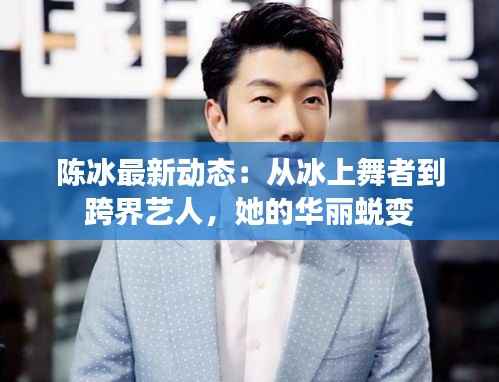 陈冰最新动态:从冰上舞者到跨界艺人,她的华丽蜕变