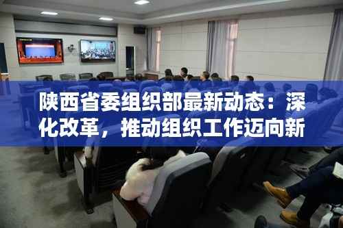 陕西省委组织部最新动态:深化改革,推动组织工作迈向新高度