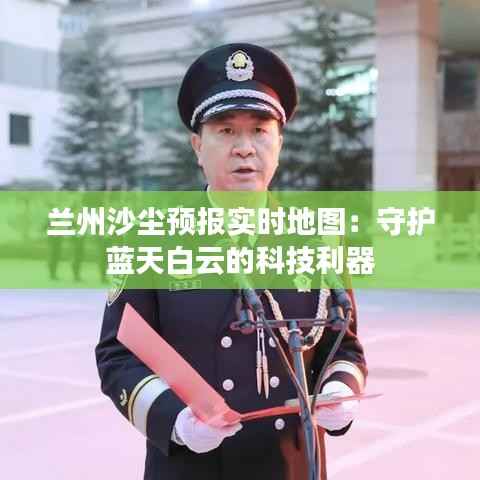 兰州沙尘预报实时地图:守护蓝天白云的科技利器