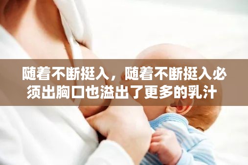 随着不断挺入,随着不断挺入必须出胸口也溢出了更多的乳汁