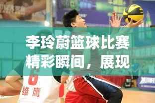 李玲蔚篮球比赛精彩瞬间,展现绝佳篮球才华!