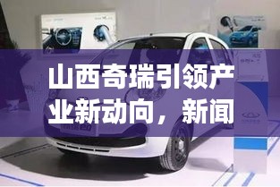 山西奇瑞引领产业新动向,新闻头条展现晋企风采