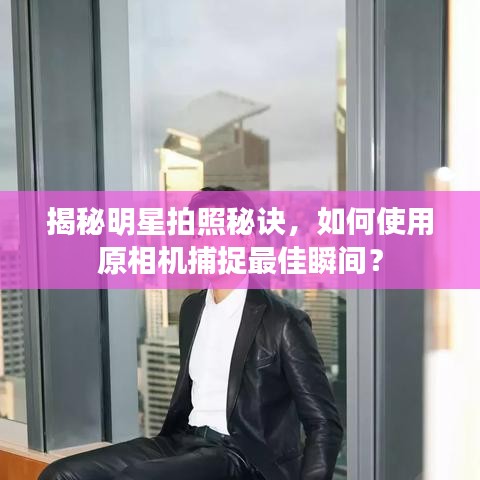 揭秘明星拍照秘诀,如何使用原相机捕捉最佳瞬间?